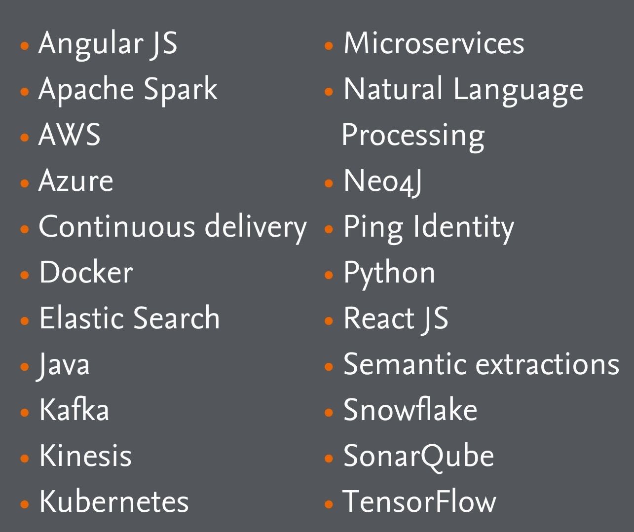 Among the technologies we use are:​Angular JS​ Apache Spark​ AWS​ Azure​ Continuous delivery​ Docker​ Elastic Search​ Java​ Kafka​ Kinesis Kubernetes Microservices​ Natural Language Processing​ Neo4J​ Ping Identity​ Python​ React JS Semantic extractions​ Snowflake​ SonarQube​ TensorFlow​